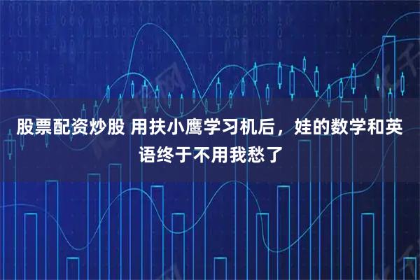 股票配资炒股 用扶小鹰学习机后，娃的数学和英语终于不用我愁了