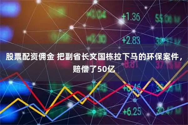 股票配资佣金 把副省长文国栋拉下马的环保案件，赔偿了50亿