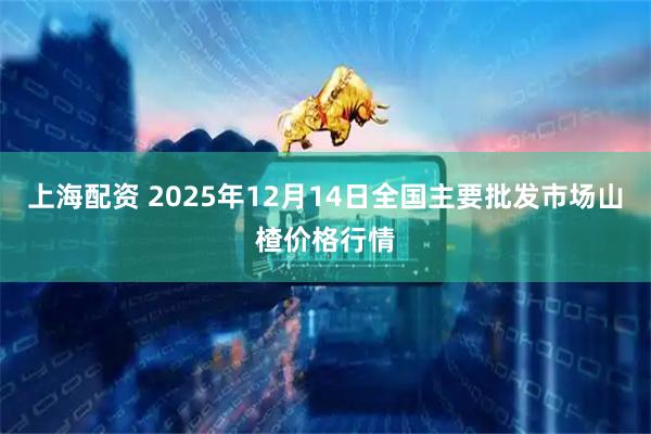 上海配资 2025年12月14日全国主要批发市场山楂价格行情