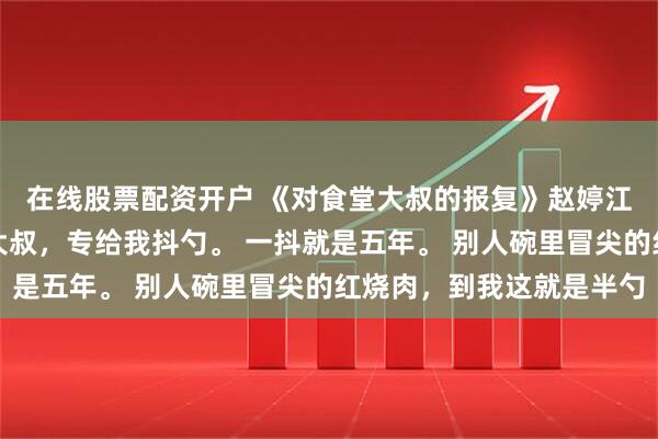 在线股票配资开户 《对食堂大叔的报复》赵婷江梦秦强食堂打菜的王大叔，专给我抖勺。 一抖就是五年。 别人碗里冒尖的红烧肉，到我这就是半勺