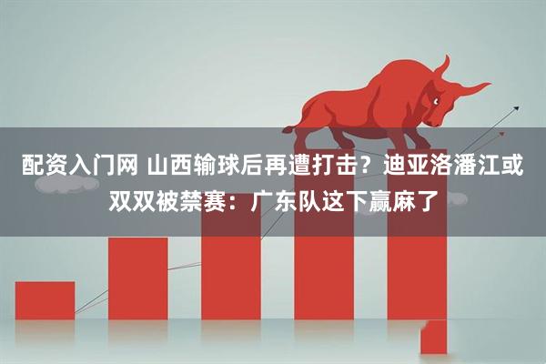配资入门网 山西输球后再遭打击？迪亚洛潘江或双双被禁赛：广东队这下赢麻了
