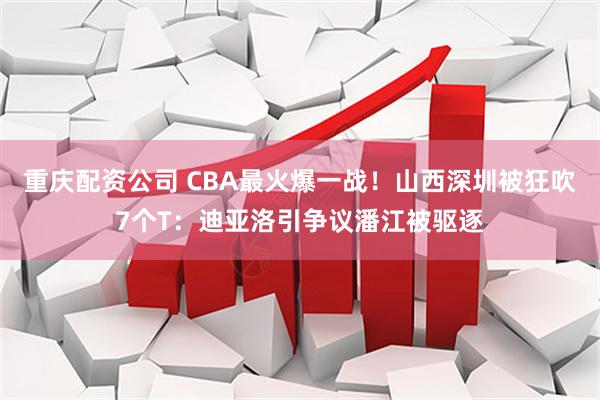 重庆配资公司 CBA最火爆一战！山西深圳被狂吹7个T：迪亚洛引争议潘江被驱逐