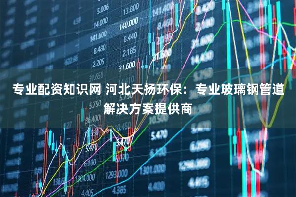 专业配资知识网 河北天扬环保：专业玻璃钢管道解决方案提供商