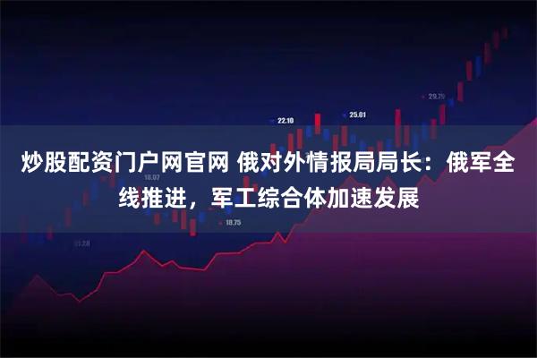 炒股配资门户网官网 俄对外情报局局长：俄军全线推进，军工综合体加速发展