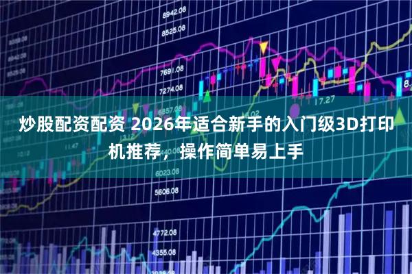 炒股配资配资 2026年适合新手的入门级3D打印机推荐，操作简单易上手