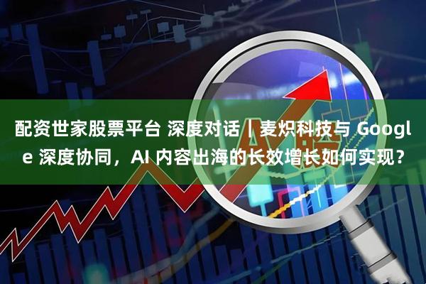 配资世家股票平台 深度对话｜麦炽科技与 Google 深度协同，AI 内容出海的长效增长如何实现？