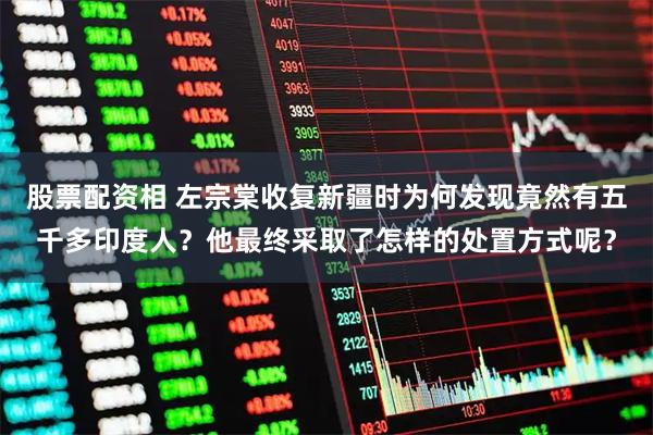 股票配资相 左宗棠收复新疆时为何发现竟然有五千多印度人？他最终采取了怎样的处置方式呢？