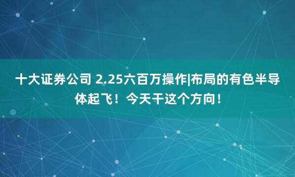 十大证券公司 2.25六百万操作|布局的有色半导体起飞！今天干这个方向！