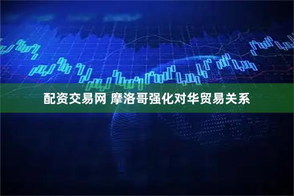 配资交易网 摩洛哥强化对华贸易关系