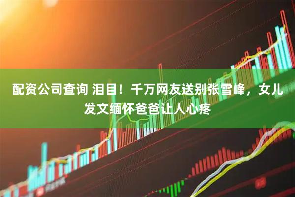 配资公司查询 泪目！千万网友送别张雪峰，女儿发文缅怀爸爸让人心疼