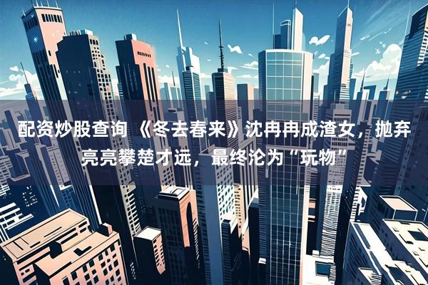 配资炒股查询 《冬去春来》沈冉冉成渣女，抛弃亮亮攀楚才远，最终沦为“玩物”
