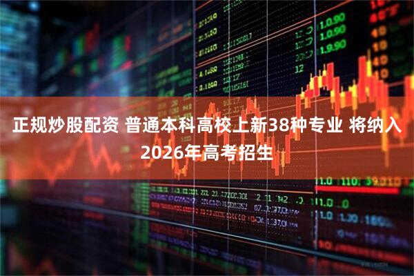 正规炒股配资 普通本科高校上新38种专业 将纳入2026年高考招生